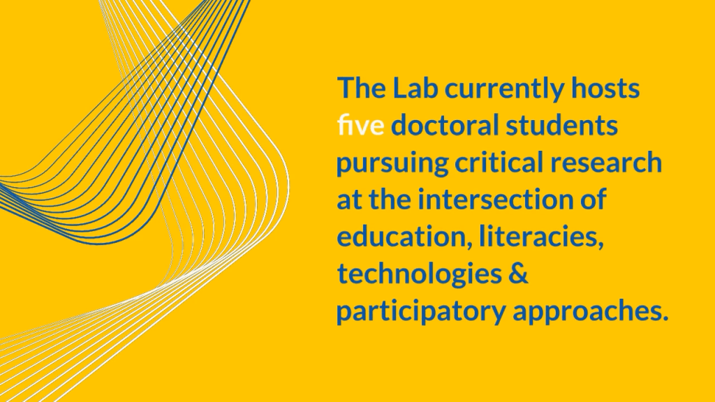 The Lab currently hosts five doctoral students pursuing critical research at the intersection of education, literacies, technologies & participatory approaches.