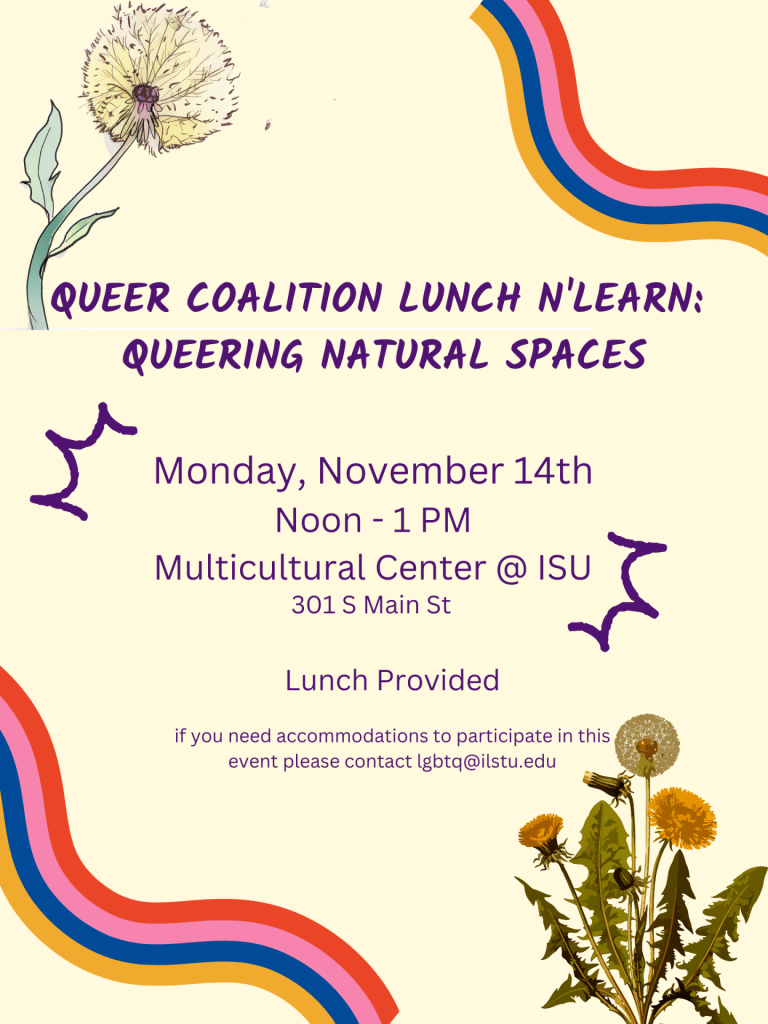 Queer Coalition Lunch n'Learn: Queering Natural Spaces. Monday, November 14th. Noon - 1 p.m. Multicultural Center @ ISU. 301 S. Main Street. Lunch provided. If you need accommodations to participate in this event, please contact lgbtq@ilstu.edu.