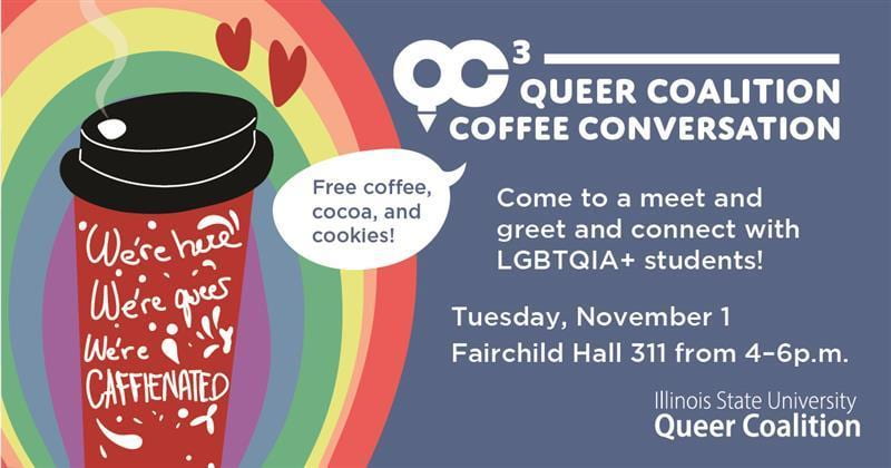 QC3: Queer Coalition Coffee Conversation. Meet, greet, and connect with LGBTQIA+ students! Tuesday, November 1, 4-6 p.m. Fairchild Hall. Free coffee, cocoa, and cookies. Image of coffee cup which reads "we're here, we're queer, we're caffeinated." 
